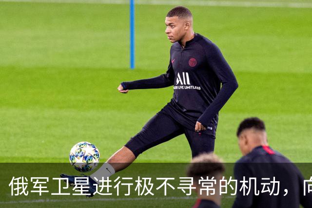 俄军卫星进行极不寻常的机动，向一颗支持乌克兰的北约卫星靠近