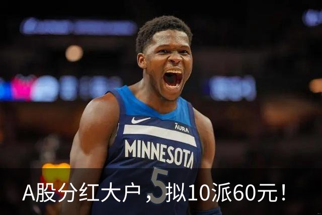 A股分红大户，拟10派60元！
